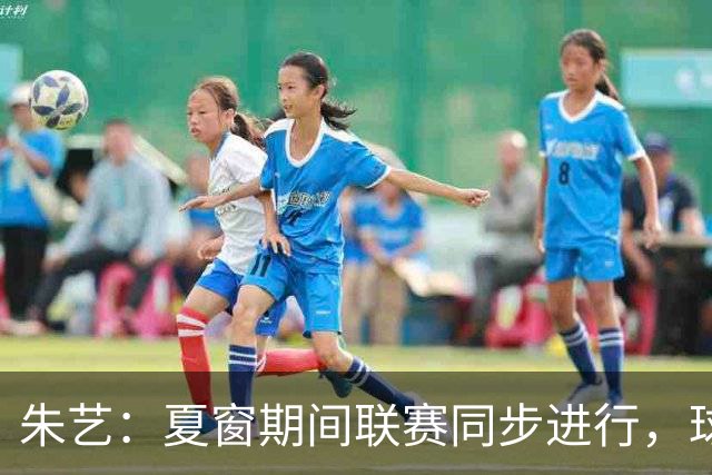 朱艺：夏窗期间联赛同步进行，球员转会注册报名手续完成即可出战
